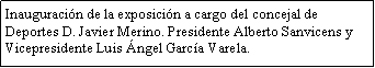 Cuadro de texto: Inauguracin de la exposicin a cargo del concejal de Deportes D. Javier Merino. Presidente Alberto Sanvicens y Vicepresidente Luis ngel Garca Varela.