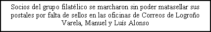 Cuadro de texto: Socios del grupo filatlico se marcharon sin poder matasellar sus postales por falta de sellos en las oficinas de Correos de LogrooVarela, Manuel y Lus Alonso