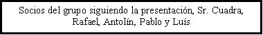 Cuadro de texto: Socios del grupo siguiendo la presentacin, Sr. Cuadra, Rafael, Antoln, Pablo y Lus