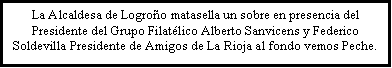 Cuadro de texto: La Alcaldesa de Logroo matasella un sobre en presencia del Presidente del Grupo Filatlico Alberto Sanvicens y Federico Soldevilla Presidente de Amigos de La Rioja al fondo vemos Peche.