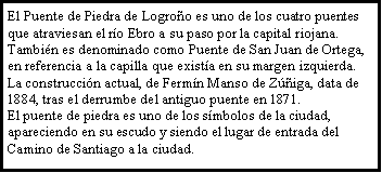 Cuadro de texto: El Puente de Piedra de Logroo es uno de los cuatro puentes que atraviesan el ro Ebro a su paso por la capital riojana. Tambin es denominado como Puente de San Juan de Ortega, en referencia a la capilla que exista en su margen izquierda. La construccin actual, de Fermn Manso de Ziga, data de 1884, tras el derrumbe del antiguo puente en 1871.El puente de piedra es uno de los smbolos de la ciudad, apareciendo en su escudo y siendo el lugar de entrada del Camino de Santiago a la ciudad.