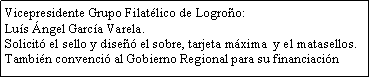 Cuadro de texto: Vicepresidente Grupo Filatlico de Logroo: Lus ngel Garca Varela.Solicit el sello y dise el sobre, tarjeta mxima  y el matasellos.Tambin convenci al Gobierno Regional para su financiacin 