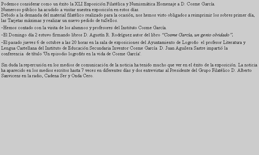 Cuadro de texto: Podemos considerar como un xito la XLI Exposicin Filatlica y Numismtica Homenaje a D. Cosme Garca.Numeroso pblico ha acudido a visitar nuestra exposicin en estos das.Debido a la demanda del material filatlico realizado para la ocasin, nos hemos visto obligados a reimprimir los sobres primer da, las Tarjetas mximas y realizar un nuevo pedido de tuSellos.-Hemos contado con la visita de los alumnos y profesores del Instituto Cosme Garca.-El Domingo da 2 estuvo firmando libros D. Agustn R. Rodrguez autor del libro Cosme Garca, un genio olvidado.-El pasado jueves 6 de octubre a las 20 horas en la sala de exposiciones del Ayuntamiento de Logroo  el profesor Literatura y Lengua Castellana del Instituto de Educacin Secundaria Inventor Cosme Garca  D. Juan Aguilera Sastre imparti la conferencia  de ttulo 'Un episodio logros en la vida de Cosme Garca'.Sin duda la repercusin en los medios de comunicacin de la noticia ha tenido mucho que ver en el xito de la exposicin. La noticia ha aparecido en los medios escritos hasta 7 veces en diferentes das y dos entrevistas al Presidente del Grupo Filatlico D. Alberto Sanvicens en la radio, Cadena Ser y Onda Cero.