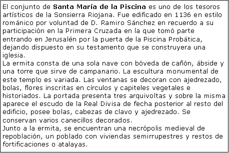 Cuadro de texto: El conjunto de Santa Mara de la Piscina es uno de los tesoros artsticos de la Sonsierra Riojana. Fue edificado en 1136 en estilo romnico por voluntad de D. Ramiro Snchez en recuerdo a su participacin en la Primera Cruzada en la que tom parte entrando en Jerusaln por la puerta de la Piscina Probtica, dejando dispuesto en su testamento que se construyera una iglesia.La ermita consta de una sola nave con bveda de can, bside y una torre que sirve de campanario. La escultura monumental de este templo es variada. Las ventanas se decoran con ajedrezado, bolas, flores inscritas en crculos y capiteles vegetales e historiados. La portada presenta tres arquivoltas y sobre la misma aparece el escudo de la Real Divisa de fecha posterior al resto del edificio, posee bolas, cabezas de clavo y ajedrezado. Se conservan varios canecillos decorados.Junto a la ermita, se encuentran una necrpolis medieval de repoblacin, un poblado con viviendas semirrupestres y restos de fortificaciones o atalayas.