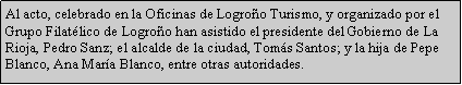 Cuadro de texto: Al acto, celebrado en la Oficinas de Logroo Turismo, y organizado por el Grupo Filatlico de Logroo han asistido el presidente del Gobierno de La Rioja, Pedro Sanz; el alcalde de la ciudad, Toms Santos; y la hija de Pepe Blanco, Ana Mara Blanco, entre otras autoridades.