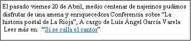 Cuadro de texto: El pasado viernes 20 de Abril, medio centenar de najerinos pudimos disfrutar de una amena y enriquecedora Conferencia sobre La historia postal de La Rioja, A cargo de Lus ngel Garca Varela Leer ms en:  Si se calla el cantor